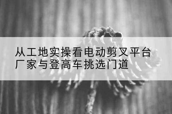 台江电动剪叉升降平台厂家-从工地实操看电动剪叉平台厂家与登高车挑选门道