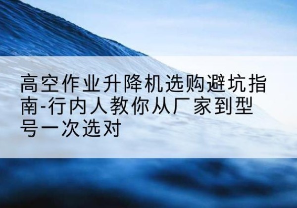 台江升降平台厂家-高空作业升降机选购避坑指南-行内人教你从厂家到型号一次选对