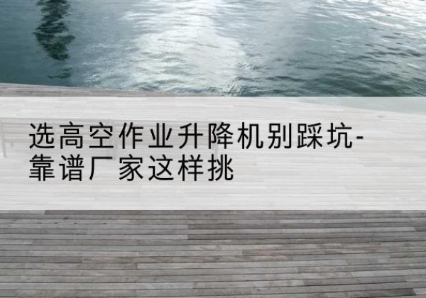 台江剪叉式升降机厂家-选高空作业升降机别踩坑-靠谱厂家这样挑
