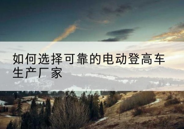 台江电动登高车厂家-如何选择可靠的电动登高车生产厂家
