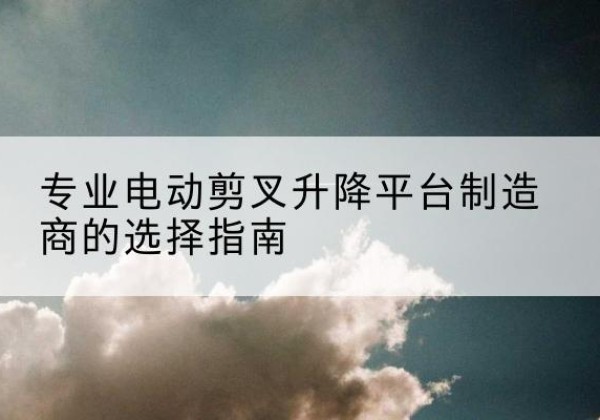 台江电动剪叉升降平台厂家-专业电动剪叉升降平台制造商的选择指南